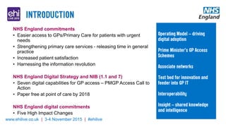 www.ehilive.co.uk | 3-4 November 2015 | #ehilive
NHS England commitments
• Easier access to GPs/Primary Care for patients with urgent
needs
• Strengthening primary care services - releasing time in general
practice
• Increased patient satisfaction
• Harnessing the information revolution
NHS England Digital Strategy and NIB (1.1 and 7)
• Seven digital capabilities for GP access – PMGP Access Call to
Action
• Paper free at point of care by 2018
NHS England digital commitments
• Five High Impact Changes
 