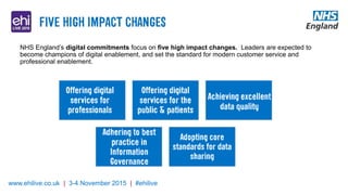 www.ehilive.co.uk | 3-4 November 2015 | #ehilive
NHS England’s digital commitments focus on five high impact changes. Leaders are expected to
become champions of digital enablement, and set the standard for modern customer service and
professional enablement.
 