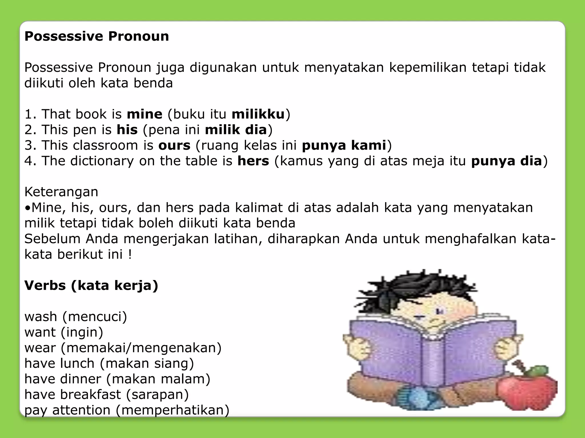 Possessive Pronoun
Possessive Pronoun juga digunakan untuk menyatakan kepemilikan tetapi tidak
diikuti oleh kata benda
1. That book is mine (buku itu milikku)
2. This pen is his (pena ini milik dia)
3. This classroom is ours (ruang kelas ini punya kami)
4. The dictionary on the table is hers (kamus yang di atas meja itu punya dia)
Keterangan
•Mine, his, ours, dan hers pada kalimat di atas adalah kata yang menyatakan
milik tetapi tidak boleh diikuti kata benda
Sebelum Anda mengerjakan latihan, diharapkan Anda untuk menghafalkan kata-
kata berikut ini !
Verbs (kata kerja)
wash (mencuci)
want (ingin)
wear (memakai/mengenakan)
have lunch (makan siang)
have dinner (makan malam)
have breakfast (sarapan)
pay attention (memperhatikan)
 