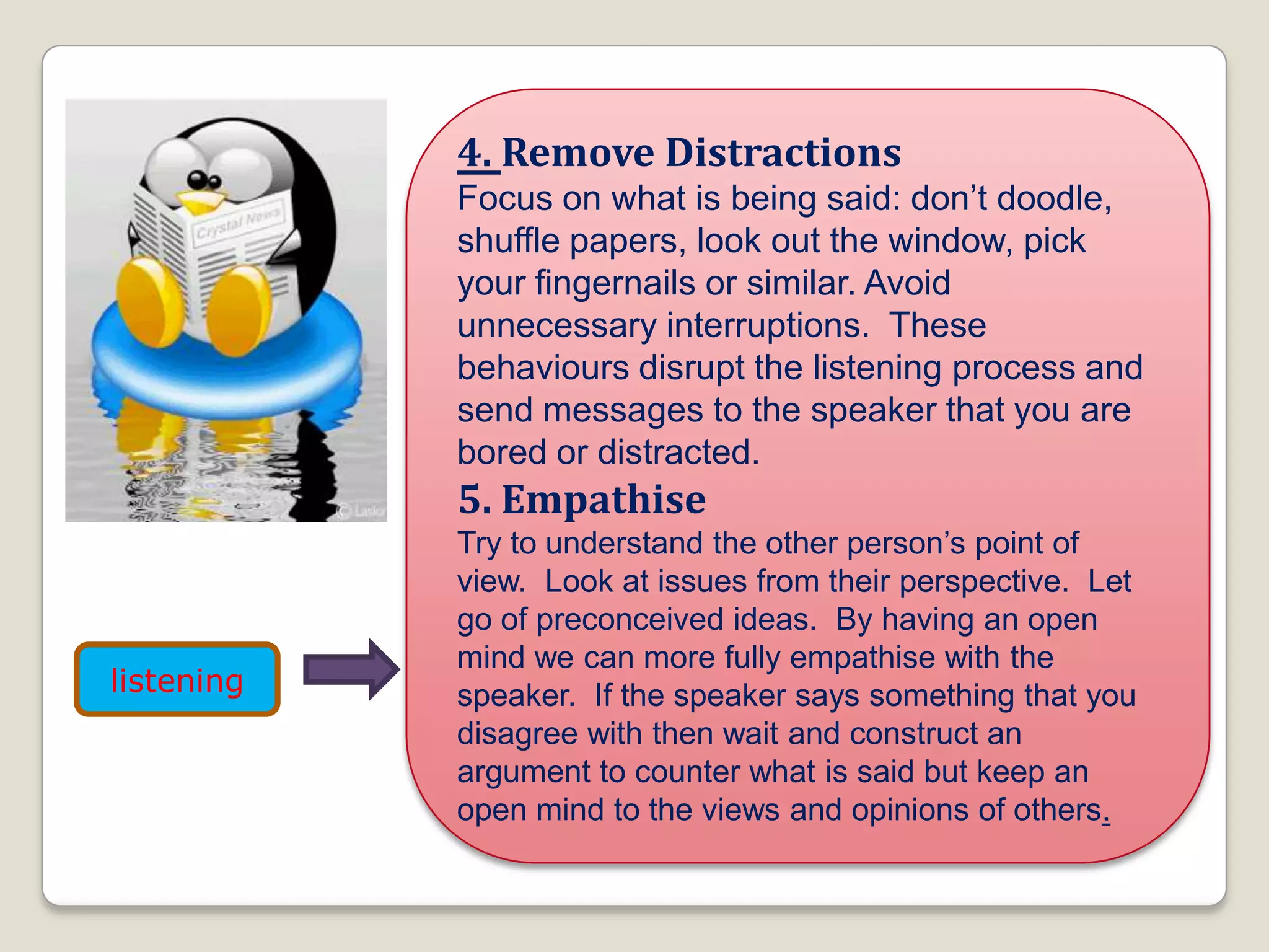 4. Remove Distractions
Focus on what is being said: don’t doodle,
shuffle papers, look out the window, pick
your fingernails or similar. Avoid
unnecessary interruptions. These
behaviours disrupt the listening process and
send messages to the speaker that you are
bored or distracted.
5. Empathise
Try to understand the other person’s point of
view. Look at issues from their perspective. Let
go of preconceived ideas. By having an open
mind we can more fully empathise with the
speaker. If the speaker says something that you
disagree with then wait and construct an
argument to counter what is said but keep an
open mind to the views and opinions of others.
listening
 