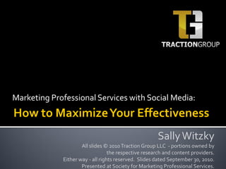 Marketing Professional Services with Social Media:



                                                      Sally Witzky
                     All slides © 2010 Traction Group LLC - portions owned by
                                  the respective research and content providers.
             Either way - all rights reserved. Slides dated September 30, 2010.
                     Presented at Society for Marketing Professional Services.
 