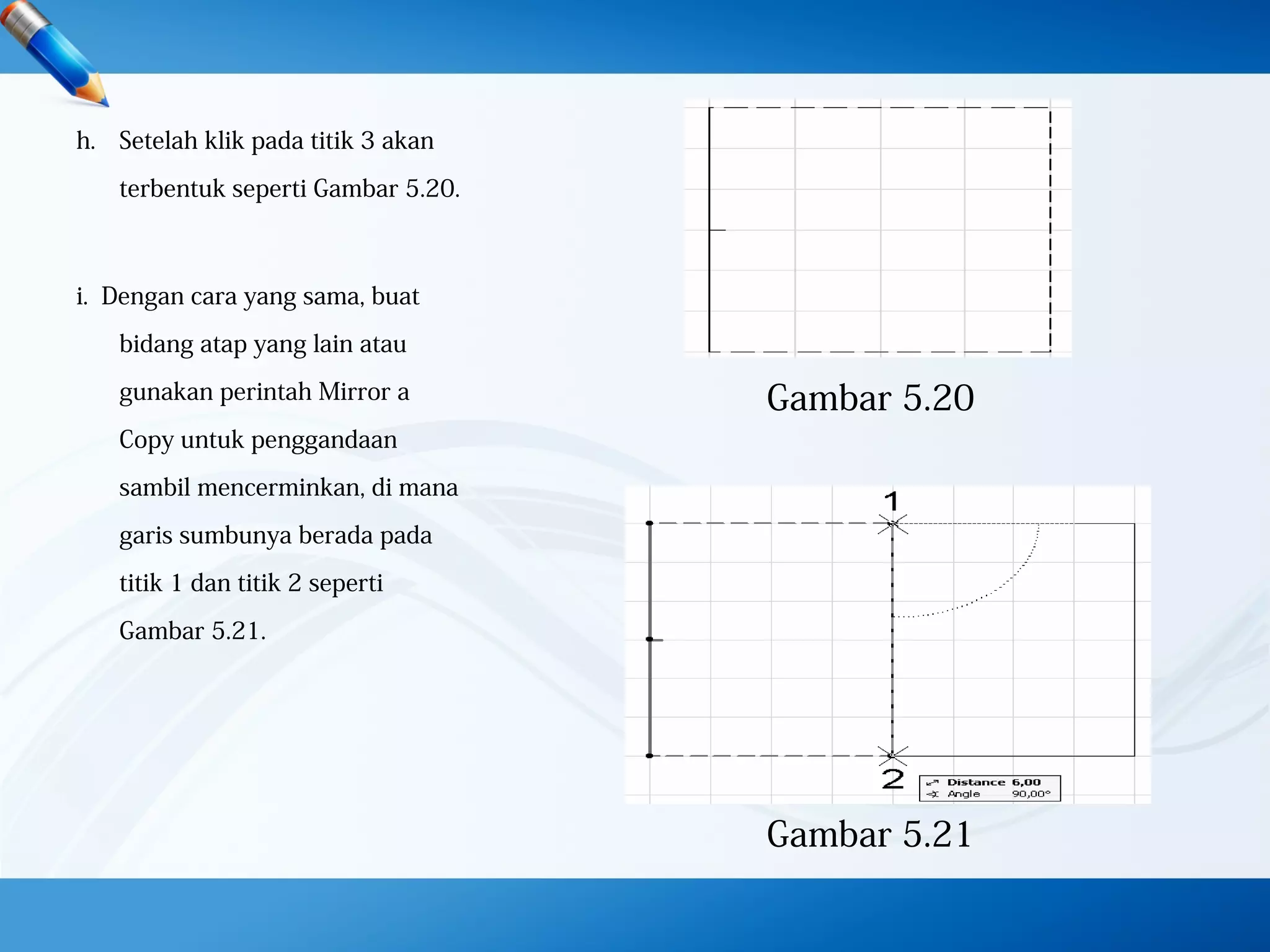 h. Setelah klik pada titik 3 akan
terbentuk seperti Gambar 5.20.
i. Dengan cara yang sama, buat
bidang atap yang lain atau
gunakan perintah Mirror a
Copy untuk penggandaan
sambil mencerminkan, di mana
garis sumbunya berada pada
titik 1 dan titik 2 seperti
Gambar 5.21.
Gambar 5.20
Gambar 5.21
 