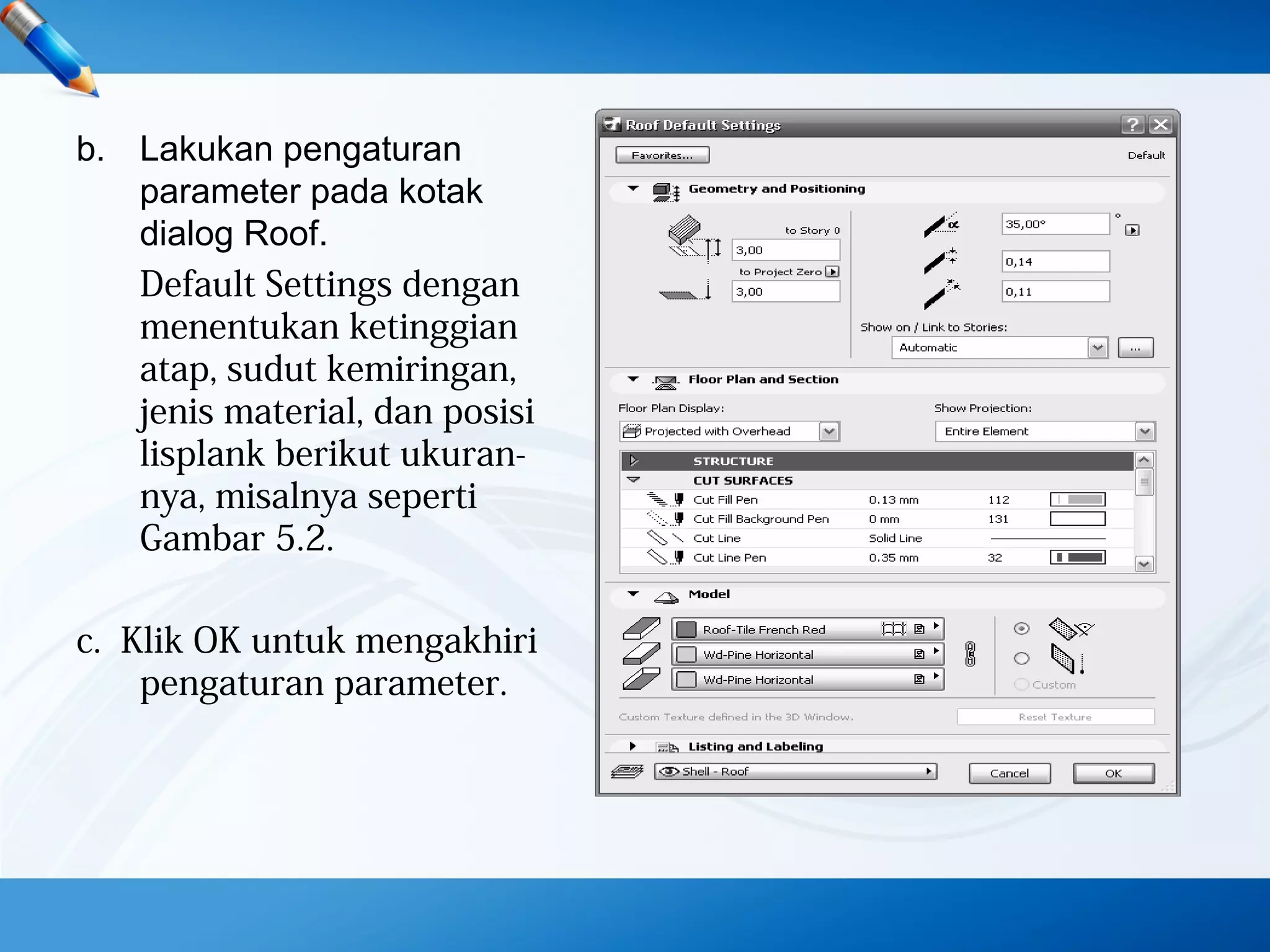 b. Lakukan pengaturan
parameter pada kotak
dialog Roof.
Default Settings dengan
menentukan ketinggian
atap, sudut kemiringan,
jenis material, dan posisi
lisplank berikut ukuran-
nya, misalnya seperti
Gambar 5.2.
c. Klik OK untuk mengakhiri
pengaturan parameter.
 