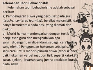 Kelemahan Teori Behavioristik
Kelemahan teori behaviorisme adalah sebagai
berikut:
a) Pembelajaran siswa yang berpusat pada guru
(teacher centered learning), bersifat mekanistik, dan
hanya berorientasi pada hasil yang diamati dan
diukur.
b) Murid hanya mendengarkan dengan tertib
penjelasan guru dan menghafalkan apa
yang didengar dan dipandang sebagai cara belajar
yang efektif. Penggunaan hukuman sebagai salah
satu cara untuk mendisiplinkan siswa (teori skinner)
baik hukuman verbal maupun fisik seperti kata-kata
kasar, ejekan, jeweran yang justru berakibat buruk
pada siswa.
 