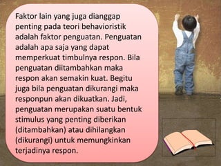 Faktor lain yang juga dianggap
penting pada teori behavioristik
adalah faktor penguatan. Penguatan
adalah apa saja yang dapat
memperkuat timbulnya respon. Bila
penguatan diitambahkan maka
respon akan semakin kuat. Begitu
juga bila penguatan dikurangi maka
responpun akan dikuatkan. Jadi,
penguatan merupakan suatu bentuk
stimulus yang penting diberikan
(ditambahkan) atau dihilangkan
(dikurangi) untuk memungkinkan
terjadinya respon.
 
