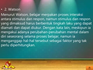 • 2. Watson
Menurut Watson, belajar merpakan proses interaksi
antara stimulus dan respon, namun stimulus dan respon
yang dimaksud harus berbentuk tingkah laku yang dapat
diamati dan dapat diukur. Dengan kata lain, meskipun ia
mengakui adanya perubahan-perubahan mental dalam
diri seseorang selama proses belajar, namun ia
menganggap hal-hal tersebut sebagai faktor yang tak
perlu diperhitungkan.
 