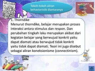 1. Thorndike
Menurut thorndike, belajar merupakan proses
interaksi antara stimulus dan respon. Dan
perubahan tingkah laku merupakan akibat dari
kegiatan belajar yang berwujud konkrit yaitu
dapat diamati atau berwujud tidak konkrit
yaitu tidak dapat diamati. Teori ini juga disebut
sebagai aliran koneksionisme (connectinism).
Tokoh-tokoh aliran
behavioristik diantaranya
 