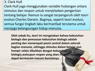 3. Clark Hull
Clark Hull juga menggunakan variable hubangan antara
stimulus dan respon untuk menjelaskan pengertian
tentang belajar. Namun ia sangat terpengaruh oleh teori
evolusi Charles Darwin. Baginya, seperti teori evolusi,
semua fungsi tingkah laku bermanfaat terutama untuk
menjaga kelangsungan hidup manusia.
Oleh sebab itu, teori ini mengatakan bahwa kebutuhan
biologis dan pemuasan kebutuhan biologis adalah
penting dan menempati posisi sentral dalam seluruh
bagian manusia, sehingga stimulus dalam belajar pun
hampir selalu dikaitkan dengan kebutuhan
biologis,walaupun respon yang akan muncul mungkin
dapat bermacam-macam bentuknya.
 
