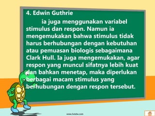 4. Edwin Guthrie
ia juga menggunakan variabel
stimulus dan respon. Namun ia
mengemukakan bahwa stimulus tidak
harus berhubungan dengan kebutuhan
atau pemuasan biologis sebagaimana
Clark Hull. Ia juga mengemukakan, agar
respon yang muncul sifatnya lebih kuat
dan bahkan menetap, maka diperlukan
berbagai macam stimulus yang
berhubungan dengan respon tersebut.
 