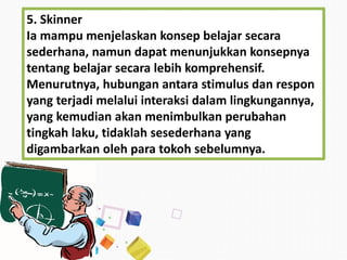 5. Skinner
Ia mampu menjelaskan konsep belajar secara
sederhana, namun dapat menunjukkan konsepnya
tentang belajar secara lebih komprehensif.
Menurutnya, hubungan antara stimulus dan respon
yang terjadi melalui interaksi dalam lingkungannya,
yang kemudian akan menimbulkan perubahan
tingkah laku, tidaklah sesederhana yang
digambarkan oleh para tokoh sebelumnya.
 