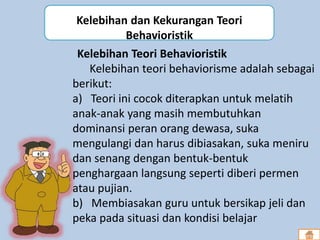 Kelebihan Teori Behavioristik
Kelebihan teori behaviorisme adalah sebagai
berikut:
a) Teori ini cocok diterapkan untuk melatih
anak-anak yang masih membutuhkan
dominansi peran orang dewasa, suka
mengulangi dan harus dibiasakan, suka meniru
dan senang dengan bentuk-bentuk
penghargaan langsung seperti diberi permen
atau pujian.
b) Membiasakan guru untuk bersikap jeli dan
peka pada situasi dan kondisi belajar
Kelebihan dan Kekurangan Teori
Behavioristik
 