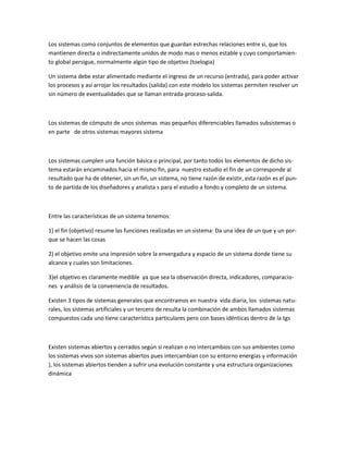 Los sistemas como conjuntos de elementos que guardan estrechas relaciones entre si, que los mantienen directa o indirectamente unidos de modo mas o menos estable y cuyo comportamien- to global persigue, normalmente algún tipo de objetivo (toelogia) 
Un sistema debe estar alimentado mediante el ingreso de un recurso (entrada), para poder activar los procesos y así arrojar los resultados (salida) con este modelo los sistemas permiten resolver un sin número de eventualidades que se llaman entrada-proceso-salida. 
Los sistemas de cómputo de unos sistemas mas pequeños diferenciables llamados subsistemas o en parte de otros sistemas mayores sistema 
Los sistemas cumplen una función básica o principal, por tanto todos los elementos de dicho sis- tema estarán encaminados hacia el mismo fin, para nuestro estudio el fin de un corresponde al resultado que ha de obtener, sin un fin, un sistema, no tiene razón de existir, esta razón es el pun- to de partida de los diseñadores y analista s para el estudio a fondo y completo de un sistema. 
Entre las características de un sistema tenemos: 
1) el fin (objetivo) resume las funciones realizadas en un sistema: Da una idea de un que y un por- que se hacen las cosas 
2) el objetivo emite una impresión sobre la envergadura y espacio de un sistema donde tiene su alcance y cuales son limitaciones. 
3)el objetivo es claramente medible ya que sea la observación directa, indicadores, comparacio- nes y análisis de la conveniencia de resultados. 
Existen 3 tipos de sistemas generales que encontramos en nuestra vida diaria, los sistemas natu- rales, los sistemas artificiales y un tercero de resulta la combinación de ambos llamados sistemas compuestos cada uno tiene característica particulares pero con bases idénticas dentro de la tgs 
Existen sistemas abiertos y cerrados según si realizan o no intercambios con sus ambientes como los sistemas vivos son sistemas abiertos pues intercambian con su entorno energías y información }, los sistemas abiertos tienden a sufrir una evolución constante y una estructura organizaciones dinámica 
 