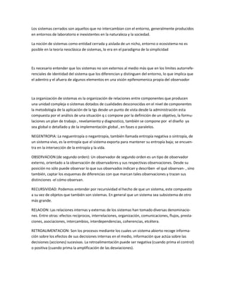 Los sistemas cerrados son aquellos que no intercambian con el entorno, generalmente producidos en entornos de laboratorio e inexistentes en la naturaleza y la sociedad. 
La noción de sistemas como entidad cerrada y aislada de un nicho, entorno o ecosistema no es posible en la teoría neoclásica de sistemas, lo era en el paradigma de la simplicidad 
Es necesario entender que los sistemas no son externos al medio más que en los limites autorrefe- renciales de identidad del sistema que los diferencian y distinguen del entorno, lo que implica que el adentro y el afuera de algunos elementos en una visión epifenomenica propia del observador 
La organización de sistemas es la organización de relaciones entre componentes que producen una unidad compleja o sistemas dotados de cualidades desconocidas en el nivel de componentes la metodología de la aplicación de la tgs desde un punto de vista desde la administración esta compuesta por el análisis de una situación q c compone por la definición de un objetivo, la formu- laciones un plan de trabajo , revelamiento y diagnostico, también se compone por el diseño ya sea global o detallado y de la implementación global , en fases o paralelos. NEGENTROPIA: La neguentropía o negantropía, también llamada entropía negativa o sintropía, de un sistema vivo, es la entropía que el sistema exporta para mantener su entropía baja; se encuen- tra en la intersección de la entropía y la vida. OBSERVACION (de segundo orden): Un observador de segundo orden es un tipo de observador externo, orientado a la observación de observadores y sus respectivas observaciones. Desde su posición no sólo puede observar lo que sus observados indican y describen -el qué observan- , sino también, captar los esquemas de diferencias con que marcan tales observaciones y trazan sus distinciones -el cómo observan. RECURSIVIDAD: Podemos entender por recursividad el hecho de que un sistema, este compuesto a su vez de objetos que también son sistemas. En general que un sistema sea subsistema de otro más grande. RELACION: Las relaciones internas y externas de los sistemas han tomado diversas denominacio- nes. Entre otras: efectos recíprocos, interrelaciones, organización, comunicaciones, flujos, presta- ciones, asociaciones, intercambios, interdependencias, coherencias, etcétera. RETROALIMENTACION: Son los procesos mediante los cuales un sistema abierto recoge informa- ción sobre los efectos de sus decisiones internas en el medio, información que actúa sobre las decisiones (acciones) sucesivas. La retroalimentación puede ser negativa (cuando prima el control) o positiva (cuando prima la amplificación de las desviaciones). 
 