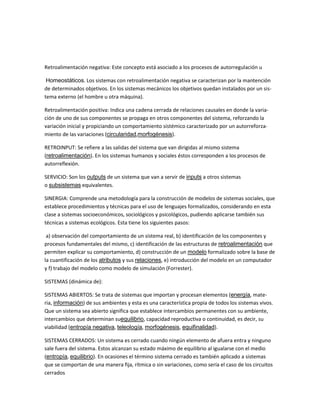 Retroalimentación negativa: Este concepto está asociado a los procesos de autorregulación u Homeostáticos. Los sistemas con retroalimentación negativa se caracterizan por la mantención de determinados objetivos. En los sistemas mecánicos los objetivos quedan instalados por un sis- tema externo (el hombre u otra máquina). Retroalimentación positiva: Indica una cadena cerrada de relaciones causales en donde la varia- ción de uno de sus componentes se propaga en otros componentes del sistema, reforzando la variación inicial y propiciando un comportamiento sistémico caracterizado por un autorreforza- miento de las variaciones (circularidad,morfogénesis). RETROINPUT: Se refiere a las salidas del sistema que van dirigidas al mismo sistema (retroalimentación). En los sistemas humanos y sociales éstos corresponden a los procesos de autorreflexión. SERVICIO: Son los outputs de un sistema que van a servir de inputs a otros sistemas o subsistemas equivalentes. SINERGIA: Comprende una metodología para la construcción de modelos de sistemas sociales, que establece procedimientos y técnicas para el uso de lenguajes formalizados, considerando en esta clase a sistemas socioeconómicos, sociológicos y psicológicos, pudiendo aplicarse también sus técnicas a sistemas ecológicos. Esta tiene los siguientes pasos: 
a) observación del comportamiento de un sistema real, b) identificación de los componentes y procesos fundamentales del mismo, c) identificación de las estructuras de retroalimentación que permiten explicar su comportamiento, d) construcción de un modelo formalizado sobre la base de la cuantificación de los atributos y sus relaciones, e) introducción del modelo en un computador y f) trabajo del modelo como modelo de simulación (Forrester). 
SISTEMAS (dinámica de): SISTEMAS ABIERTOS: Se trata de sistemas que importan y procesan elementos (energía, mate- ria, información) de sus ambientes y esta es una característica propia de todos los sistemas vivos. Que un sistema sea abierto significa que establece intercambios permanentes con su ambiente, intercambios que determinan suequilibrio, capacidad reproductiva o continuidad, es decir, su viabilidad (entropía negativa, teleología, morfogénesis, equifinalidad). SISTEMAS CERRADOS: Un sistema es cerrado cuando ningún elemento de afuera entra y ninguno sale fuera del sistema. Estos alcanzan su estado máximo de equilibrio al igualarse con el medio (entropía, equilibrio). En ocasiones el término sistema cerrado es también aplicado a sistemas que se comportan de una manera fija, rítmica o sin variaciones, como sería el caso de los circuitos cerrados  