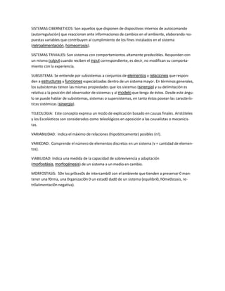 SISTEMAS CIBERNETICOS: Son aquellos que disponen de dispositivos internos de autocomando (autorregulación) que reaccionan ante informaciones de cambios en el ambiente, elaborando res- puestas variables que contribuyen al cumplimiento de los fines instalados en el sistema (retroalimentación, homeorrosis). SISTEMAS TRIVIALES: Son sistemas con comportamientos altamente predecibles. Responden con un mismo output cuando reciben el input correspondiente, es decir, no modifican su comporta- miento con la experiencia. SUBSISTEMA: Se entiende por subsistemas a conjuntos de elementos y relaciones que respon- den a estructuras y funciones especializadas dentro de un sistema mayor. En términos generales, los subsistemas tienen las mismas propiedades que los sistemas (sinergia) y su delimitación es relativa a la posición del observador de sistemas y al modelo que tenga de éstos. Desde este ángu- lo se puede hablar de subsistemas, sistemas o supersistemas, en tanto éstos posean las caracterís- ticas sistémicas (sinergia). TELEOLOGIA: Este concepto expresa un modo de explicación basado en causas finales. Aristóteles y los Escolásticos son considerados como teleológicos en oposición a las causalistas o mecanicis- tas. VARIABILIDAD: Indica el máximo de relaciones (hipotéticamente) posibles (n!). VARIEDAD: Comprende el número de elementos discretos en un sistema (v = cantidad de elemen- tos). VIABILIDAD: Indica una medida de la capacidad de sobrevivencia y adaptación (morfostásis, morfogénesis) de un sistema a un medio en cambio. MORFOSTASIS: S0n los pr0ces0s de intercambi0 con el ambiente que tienden a preservar 0 man- tener una f0rma, una 0rganizaci0n 0 un estad0 dad0 de un sistema (equilibri0, h0me0stasis, re- tr0alimentaci0n negativa). 
