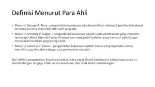 Definisi Menurut Para Ahli
• Menurut George R. Terry : pengambilan keputusan adalah pemilihan alternatif perilaku (kelakuan)
tertentu dari dua atau lebih alternatif yang ada.
• Menurut Sondang P. Siagian : pengambilan keputusan adalah suatu pendekatan yang sistematis
terhadap hakikat alternatif yang dihadapi dan mengambil tindakan yang menurut perhitungan
merupakan tindakan yang paling cepat.
• Menurut James A. F. Stoner : pengambilan keputusan adalah proses yang digunakan untuk
memilih suatu tindakan sebagai cara pemecahan masalah.
Dari definisi pengambilan keputusan diatas maka dapat ditarik kesimpulan bahwa keputusan itu
diambil dengan sengaja, tidak secara kebetulan, dan tidak boleh sembarangan.
 