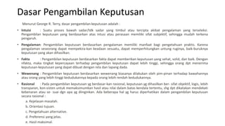 Dasar Pengambilan Keputusan
Menurut George R. Terry, dasar pengambilan keputusan adalah :
• Intuisi : Suatu proses bawah sadar/tdk sadar yang timbul atau tercipta akibat pengalaman yang terseleksi.
Pengambilan keputusan yang berdasarkan atas intusi atau perasaan memiliki sifat subjektif, sehingga mudah terkena
pengaruh.
• Pengalaman: Pengambilan keputusan berdasarkan pengalaman memiliki manfaat bagi pengetahuan praktis. Karena
pengalaman seseorang dapat mempekira-kan keadaan sesuatu, dapat memperhitungkan untung ruginya, baik-buruknya
keputusan yang akan dihasilkan.
• Fakta : Pengambilan keputusan berdasarkan fakta dapat memberikan keputusan yang sehat, solid, dan baik. Dengan
nfakta, maka tingkat kepercayaan terhadap pengambilan keputusan dapat lebih tinggi, sehingga orang dpt menerima
keputusan-keputusan yang dapat dibuat dengan rela dan lapang dada.
• Wewenang : Pengambilan keputusan berdasarkan wewenang biasanya dilakukan oleh pim-pinan terhadap bawahannya
atau orang yang lebih tinggi kedudukannya kepada orang lebih rendah kedudukannya.
• Rasional : Pada pengambilan keputusan yg berdasar-kan rasional, keputusan yg dihasilkan ber- sifat objektif, logis, lebih
transparan, kon-sisten untuk memaksimumkan hasil atau nilai dalam batas kendala tertentu, shg dpt dikatakan mendekati
kebenaran atau se- suai dgn apa yg diinginkan. Ada beberapa hal yg harus diperhatikan dalam pengambilan keputusan
secara rasional :
a. Kejelasan masalah.
b. Orientasi tujuan.
c. Pengetahuan alternative.
d. Preferensi yang jelas.
e. Hasil maksimal.
 