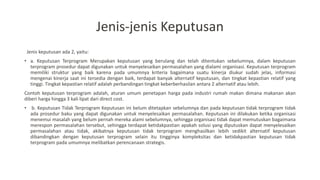 Jenis-jenis Keputusan
Jenis keputusan ada 2, yaitu:
• a. Keputusan Terprogram Merupakan keputusan yang berulang dan telah ditentukan sebelumnya, dalam keputusan
terprogram prosedur dapat digunakan untuk menyelesaikan permasalahan yang dialami organisasi. Keputusan terprogram
memiliki struktur yang baik karena pada umumnya kriteria bagaimana suatu kinerja diukur sudah jelas, informasi
mengenai kinerja saat ini tersedia dengan baik, terdapat banyak alternatif keputusan, dan tingkat kepastian relatif yang
tinggi. Tingkat kepastian relatif adalah perbandingan tingkat keberberhasilan antara 2 alternatif atau lebih.
Contoh keputusan terprogram adalah, aturan umum penetapan harga pada industri rumah makan dimana makanan akan
diberi harga hingga 3 kali lipat dari direct cost.
• b. Keputusan Tidak Terprogram Keputusan ini belum ditetapkan sebelumnya dan pada keputusan tidak terprogram tidak
ada prosedur baku yang dapat digunakan untuk menyelesaikan permasalahan. Keputusan ini dilakukan ketika organisasi
menemui masalah yang belum pernah mereka alami sebelumnya, sehingga organisasi tidak dapat memutuskan bagaimana
merespon permasalahan tersebut, sehingga terdapat ketidakpastian apakah solusi yang diputuskan dapat menyelesaikan
permasalahan atau tidak, akibatnya keputusan tidak terprogram menghasilkan lebih sedikit alternatif keputusan
dibandingkan dengan keputusan terprogram selain itu tingginya kompleksitas dan ketidakpastian keputusan tidak
terprogram pada umumnya melibatkan perencanaan strategis.
 