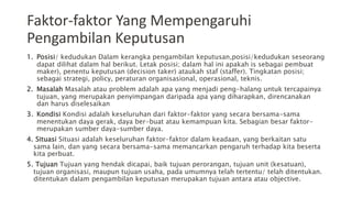 Faktor-faktor Yang Mempengaruhi
Pengambilan Keputusan
1. Posisi/ kedudukan Dalam kerangka pengambilan keputusan,posisi/kedudukan seseorang
dapat dilihat dalam hal berikut. Letak posisi; dalam hal ini apakah is sebagai pembuat
maker), penentu keputusan (decision taker) ataukah staf (staffer). Tingkatan posisi;
sebagai strategi, policy, peraturan organisasional, operasional, teknis.
2. Masalah Masalah atau problem adalah apa yang menjadi peng-halang untuk tercapainya
tujuan, yang merupakan penyimpangan daripada apa yang diharapkan, direncanakan
dan harus diselesaikan
3. Kondisi Kondisi adalah keseluruhan dari faktor-faktor yang secara bersama-sama
menentukan daya gerak, daya ber-buat atau kemampuan kita. Sebagian besar faktor-
merupakan sumber daya-sumber daya.
4. Situasi Situasi adalah keseluruhan faktor-faktor dalam keadaan, yang berkaitan satu
sama lain, dan yang secara bersama-sama memancarkan pengaruh terhadap kita beserta
kita perbuat.
5. Tujuan Tujuan yang hendak dicapai, baik tujuan perorangan, tujuan unit (kesatuan),
tujuan organisasi, maupun tujuan usaha, pada umumnya telah tertentu/ telah ditentukan.
ditentukan dalam pengambilan keputusan merupakan tujuan antara atau objective.
 