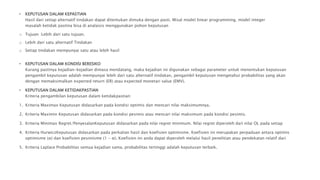 • KEPUTUSAN DALAM KEPASTIAN
Hasil dari setiap alternatif tindakan dapat ditentukan dimuka dengan pasti. Misal model linear programming, model integer
masalah ketidak pastina bisa di analaisis menggunakan pohon keputusan
o Tujuan :Lebih dari satu tujuan.
o Lebih dari satu alternatif Tindakan
o Setiap tindakan mempunyai satu atau lebih hasil
• KEPUTUSAN DALAM KONDISI BERESIKO
Kurang pastinya kejadian-kejadian dimasa mendatang, maka kejadian ini digunakan sebagai parameter untuk menentukan keputusan
pengambil keputusan adalah mempunyai lebih dari satu alternatif tindakan, pengambil keputusan mengetahui probabilitas yang akan
dengan memaksimalkan expected return (ER) atau expected monetari value (EMV).
• KEPUTUSAN DALAM KETIDAKPASTIAN
Kriteria pengambilan keputusan dalam ketidakpastian:
1. Kriteria Maximax Keputusan didasarkan pada kondisi optimis dan mencari nilai maksimumnya.
2. Kriteria Maximin Keputusan didasarkan pada kondisi pesimis atau mencari nilai maksimum pada kondisi pesimis.
3. Kriteria Minimax Regret/PenyesalanKeputusan didasarkan pada nilai regret minimum. Nilai regret diperoleh dari nilai OL pada setiap
4. Kriteria HurwiczKeputusan didasarkan pada perkalian hasil dan koefisien optimisme. Koefisien ini merupakan perpaduan antara optimis
optimisme (α) dan koefisien pesimisme (1 - α). Koefisien ini anda dapat diperoleh melalui hasil penelitian atau pendekatan relatif dari
5. Kriteria Laplace Probabilitas semua kejadian sama, probabilitas tertinggi adalah keputusan terbaik.
 