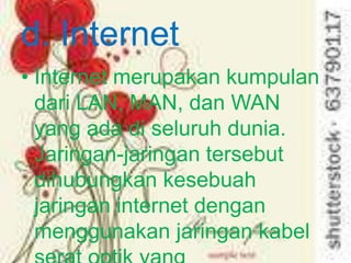 d. Internet
• Internet merupakan kumpulan
  dari LAN, MAN, dan WAN
  yang ada di seluruh dunia.
  Jaringan-jaringan tersebut
  dihubungkan kesebuah
  jaringan internet dengan
  menggunakan jaringan kabel
 