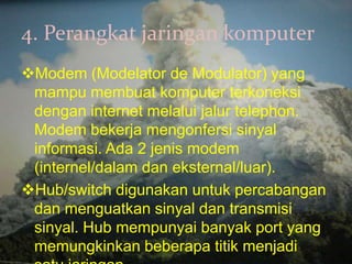 4. Perangkat jaringan komputer
Modem (Modelator de Modulator) yang
 mampu membuat komputer terkoneksi
 dengan internet melalui jalur telephon.
 Modem bekerja mengonfersi sinyal
 informasi. Ada 2 jenis modem
 (internel/dalam dan eksternal/luar).
Hub/switch digunakan untuk percabangan
 dan menguatkan sinyal dan transmisi
 sinyal. Hub mempunyai banyak port yang
 memungkinkan beberapa titik menjadi
 