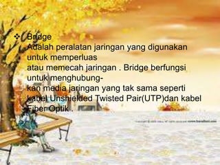  Bridge
  Adalah peralatan jaringan yang digunakan
  untuk memperluas
  atau memecah jaringan . Bridge berfungsi
  untuk menghubung-
  kan media jaringan yang tak sama seperti
  kabel Unshielded Twisted Pair(UTP)dan kabel
  Fiber Optik .
 
