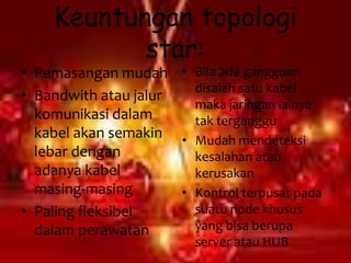 Keuntungan topologi
           star:
• Pemasangan mudah • Bila ada gangguan
                        disalah satu kabel
• Bandwith atau jalur
                        maka jaringan lainya
  komunikasi dalam      tak terganggu
  kabel akan semakin • Mudah mendeteksi
  lebar dengan          kesalahan atau
  adanya kabel          kerusakan
  masing-masing       • Kontrol terpusat pada
• Paling fleksibel      suatu node khusus
  dalam perawatan       yang bisa berupa
                          server atau HUB
 
