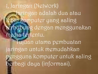 1. Jaringan (Network)
     Jaringan adalah dua atau
lebih komputer yang saling
terhubung dengan menggunakan
media tertentu.
     Tujuan utama pembuatan
jaringan untuk memudahkan
pengguna komputer untuk saling
berbagi daya (informasi).
 