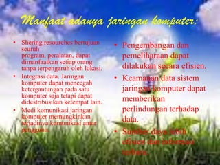 Manfaat adanya jaringan komputer:
• Shering resourches bertujuan
  seuruh                           • Pengembangan dan
  program, peralatan, dapat          pemeliharaan dapat
  dimanfaatkan setiap orang
  tanpa terpengaruh oleh lokasi.     dilakukan secara efisien.
• Integrasi data. Jaringan         • Keamanan data sistem
  komputer dapat mencegah
  ketergantungan pada satu           jaringan komputer dapat
  komputer saja tetapi dapat
  didestribusikan ketempat lain.     memberikan
• Medi komunikasi jaringan           perlindungan terhadap
  komputer memungkinkan              data.
  terjadinya komunikasi antar
  pengguna.                        • Sumber daya lebih
                                     efisien dan informasi
                                     terbaru.
 