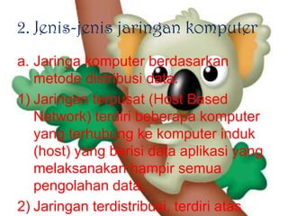 2. Jenis-jenis jaringan komputer
a. Jaringa komputer berdasarkan
   metode distribusi data:
1) Jaringan terpusat (Host Based
   Network) terdiri beberapa komputer
   yang terhubung ke komputer induk
   (host) yang berisi data aplikasi yang
   melaksanakan hampir semua
   pengolahan data.
2) Jaringan terdistribusi, terdiri atas
 