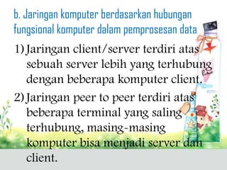 b. Jaringan komputer berdasarkan hubungan
fungsional komputer dalam pemprosesan data
1) Jaringan client/server terdiri atas
   sebuah server lebih yang terhubung
   dengan beberapa komputer client.
2) Jaringan peer to peer terdiri atas
   beberapa terminal yang saling
   terhubung, masing-masing
   komputer bisa menjadi server dan
   client.
 