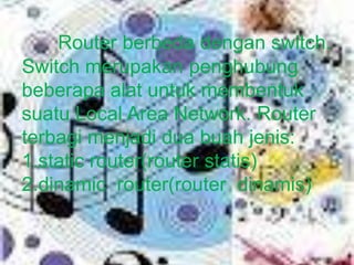 Router berbeda dengan switch.
Switch merupakan penghubung
beberapa alat untuk membentuk
suatu Local Area Network. Router
terbagi menjadi dua buah jenis:
1.static router(router statis)
2.dinamic router(router dinamis)
 