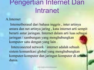 Pengertian Internet Dan
         Intranet
A.Internet
   Internetberasal dari bahasa inggris , inter artinya
  antara dan net artinya jaring , kata internet arti sempit
  berarti antar jaringan. Internet dalam arti luas sebagai
  jaringan / sambungan yang menghubungkan
  komputer satu dengan yang lain .
    Interconected network / internet adalah sebuah
  sistem komunikasi global yang menghubungkan
  komputer-komputer dan jaringan komputer di seluruh
  dunia.
 