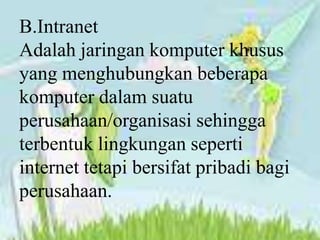 B.Intranet
Adalah jaringan komputer khusus
yang menghubungkan beberapa
komputer dalam suatu
perusahaan/organisasi sehingga
terbentuk lingkungan seperti
internet tetapi bersifat pribadi bagi
perusahaan.
 