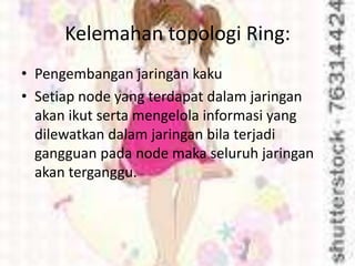 Kelemahan topologi Ring:
• Pengembangan jaringan kaku
• Setiap node yang terdapat dalam jaringan
  akan ikut serta mengelola informasi yang
  dilewatkan dalam jaringan bila terjadi
  gangguan pada node maka seluruh jaringan
  akan terganggu.
 