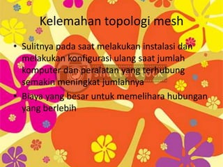 Kelemahan topologi mesh
• Sulitnya pada saat melakukan instalasi dan
  melakukan konfigurasi ulang saat jumlah
  komputer dan peralatan yang terhubung
  semakin meningkat jumlahnya
• Biaya yang besar untuk memelihara hubungan
  yang berlebih
 