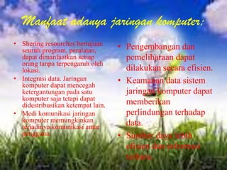 Manfaat adanya jaringan komputer:
• Shering resourches bertujuan
  seuruh program, peralatan,       • Pengembangan dan
  dapat dimanfaatkan setiap          pemeliharaan dapat
  orang tanpa terpengaruh oleh
  lokasi.                            dilakukan secara efisien.
• Integrasi data. Jaringan         • Keamanan data sistem
  komputer dapat mencegah
  ketergantungan pada satu           jaringan komputer dapat
  komputer saja tetapi dapat
  didestribusikan ketempat lain.     memberikan
• Medi komunikasi jaringan           perlindungan terhadap
  komputer memungkinkan              data.
  terjadinya komunikasi antar
  pengguna.                        • Sumber daya lebih
                                     efisien dan informasi
                                     terbaru.
 