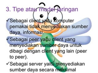 3. Tipe atau model jaringan
Sebagai client yaitu komputer
 pemakai tidak menyediakan sumber
 daya, informasi.
Sebagai peer yaitu client yang
 menyediakan sumber daya untuk
 dibagi dengan client yang lain (peer
 to peer).
Sebagai server yaitu menyediakan
 sumber daya secara maksimal
 