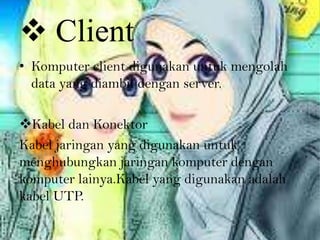  Client
• Komputer client digunakan untuk mengolah
  data yang diambil dengan server.

Kabel dan Konektor
Kabel jaringan yang digunakan untuk
menghubungkan jaringan komputer dengan
komputer lainya.Kabel yang digunakan adalah
kabel UTP.
 