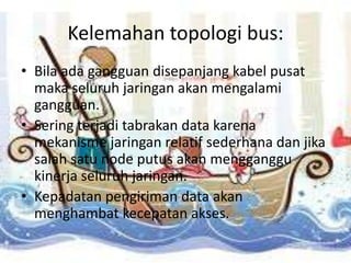 Kelemahan topologi bus:
• Bila ada gangguan disepanjang kabel pusat
  maka seluruh jaringan akan mengalami
  gangguan.
• Sering terjadi tabrakan data karena
  mekanisme jaringan relatif sederhana dan jika
  salah satu node putus akan mengganggu
  kinerja seluruh jaringan.
• Kepadatan pengiriman data akan
  menghambat kecepatan akses.
 