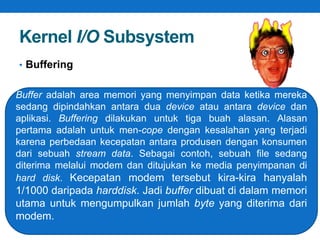 Kernel I/O Subsystem 
• Buffering 
Buffer adalah area memori yang menyimpan data ketika mereka 
sedang dipindahkan antara dua device atau antara device dan 
aplikasi. Buffering dilakukan untuk tiga buah alasan. Alasan 
pertama adalah untuk men-cope dengan kesalahan yang terjadi 
karena perbedaan kecepatan antara produsen dengan konsumen 
dari sebuah stream data. Sebagai contoh, sebuah file sedang 
diterima melalui modem dan ditujukan ke media penyimpanan di 
hard disk. Kecepatan modem tersebut kira-kira hanyalah 
1/1000 daripada harddisk. Jadi buffer dibuat di dalam memori 
utama untuk mengumpulkan jumlah byte yang diterima dari 
modem. 
 