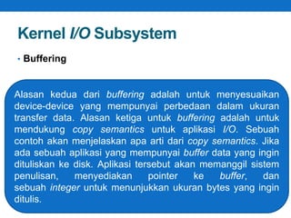 Kernel I/O Subsystem 
• Buffering 
Alasan kedua dari buffering adalah untuk menyesuaikan 
device-device yang mempunyai perbedaan dalam ukuran 
transfer data. Alasan ketiga untuk buffering adalah untuk 
mendukung copy semantics untuk aplikasi I/O. Sebuah 
contoh akan menjelaskan apa arti dari copy semantics. Jika 
ada sebuah aplikasi yang mempunyai buffer data yang ingin 
dituliskan ke disk. Aplikasi tersebut akan memanggil sistem 
penulisan, menyediakan pointer ke buffer, dan 
sebuah integer untuk menunjukkan ukuran bytes yang ingin 
ditulis. 
 