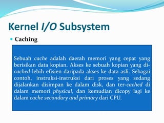 Kernel I/O Subsystem 
 Caching 
Sebuah cache adalah daerah memori yang cepat yang 
berisikan data kopian. Akses ke sebuah kopian yang di-cached 
lebih efisien daripada akses ke data asli. Sebagai 
contoh, instruksi-instruksi dari proses yang sedang 
dijalankan disimpan ke dalam disk, dan ter-cached di 
dalam memori physical, dan kemudian dicopy lagi ke 
dalam cache secondary and primary dari CPU. 
 