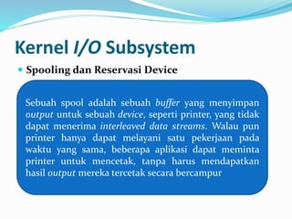 Kernel I/O Subsystem 
 Spooling dan Reservasi Device 
Sebuah spool adalah sebuah buffer yang menyimpan 
output untuk sebuah device, seperti printer, yang tidak 
dapat menerima interleaved data streams. Walau pun 
printer hanya dapat melayani satu pekerjaan pada 
waktu yang sama, beberapa aplikasi dapat meminta 
printer untuk mencetak, tanpa harus mendapatkan 
hasil output mereka tercetak secara bercampur 
 