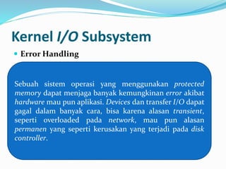 Kernel I/O Subsystem 
 Error Handling 
Sebuah sistem operasi yang menggunakan protected 
memory dapat menjaga banyak kemungkinan error akibat 
hardware mau pun aplikasi. Devices dan transfer I/O dapat 
gagal dalam banyak cara, bisa karena alasan transient, 
seperti overloaded pada network, mau pun alasan 
permanen yang seperti kerusakan yang terjadi pada disk 
controller. 
 