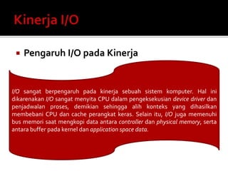  Pengaruh I/O pada Kinerja 
I/O sangat berpengaruh pada kinerja sebuah sistem komputer. Hal ini 
dikarenakan I/O sangat menyita CPU dalam pengeksekusian device driver dan 
penjadwalan proses, demikian sehingga alih konteks yang dihasilkan 
membebani CPU dan cache perangkat keras. Selain itu, I/O juga memenuhi 
bus memori saat mengkopi data antara controller dan physical memory, serta 
antara buffer pada kernel dan application space data. 
 