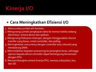  Cara Meningkatkan Efisiensi I/O 
1. Menurunkan jumlah alih konteks. 
2. Mengurangi jumlah pengkopian data ke memori ketika sedang 
dikirimkan antara device dan aplikasi. 
3. Mengurangi frekuensi interupsi, dengan menggunakan ukuran 
transfer yang besar, smart controller, dan polling. 
4. Meningkatkan concurrency dengan controller atau channel yang 
mendukung DMA. 
5. Memindahkan kegiatan processing ke perangkat keras, sehingga 
operasi kepada device controller dapat berlangsung bersamaan 
dengan CPU. 
6. Menyeimbangkan antara kinerja CPU, memory subsystem, bus, 
dan I/O. 
 