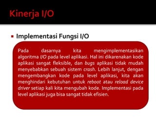  Implementasi Fungsi I/O 
Pada dasarnya kita mengimplementasikan 
algoritma I/O pada level aplikasi. Hal ini dikarenakan kode 
aplikasi sangat fleksible, dan bugs aplikasi tidak mudah 
menyebabkan sebuah sistem crash. Lebih lanjut, dengan 
mengembangkan kode pada level aplikasi, kita akan 
menghindari kebutuhan untuk reboot atau reload device 
driver setiap kali kita mengubah kode. Implementasi pada 
level aplikasi juga bisa sangat tidak efisien. 
 