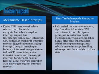 Mekanisme Dasar Interupsi 
• Ketika CPU mendeteksi bahwa 
sebuah controller telah 
mengirimkan sebuah sinyal ke 
interrupt request line 
(membangkitkan sebuah interupsi), 
CPU kemudian menjawab interupsi 
tersebut (juga disebut menangkap 
interupsi) dengan menyimpan 
beberapa informasi mengenai state 
terkini CPU—contohnya nilai 
instruksi pointer, dan memanggil 
interrupt handler agar handler 
tersebut dapat melayani controller 
atau alat yang mengirim interupsi 
tersebut. 
Fitur Tambahan pada Komputer 
Modern 
• Pada arsitektur komputer modern, 
tiga fitur disediakan oleh CPU 
dan interrupt controller (pada 
perangkat keras) untuk dapat 
menangani inerrupsi dengan lebih 
bagus. Fitur-fitur ini antara lain 
adalah emampuan menghambat 
sebuah proses interrupt handling 
selama prosesi berada dalam critical 
state. 
 